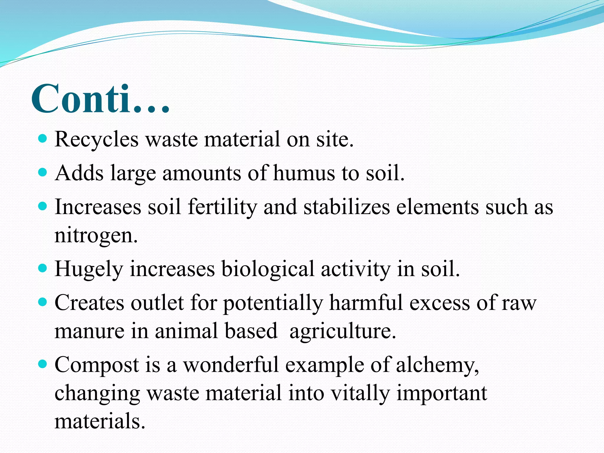 Conti…
 Recycles waste material on site.
 Adds large amounts of humus to soil.
 Increases soil fertility and stabilizes elements such as
nitrogen.
 Hugely increases biological activity in soil.
 Creates outlet for potentially harmful excess of raw
manure in animal based agriculture.
 Compost is a wonderful example of alchemy,
changing waste material into vitally important
materials.
 