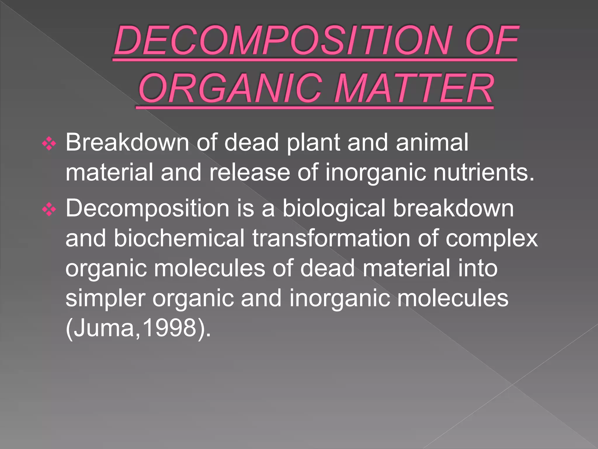  Breakdown of dead plant and animal
material and release of inorganic nutrients.
 Decomposition is a biological breakdown
and biochemical transformation of complex
organic molecules of dead material into
simpler organic and inorganic molecules
(Juma,1998).
 