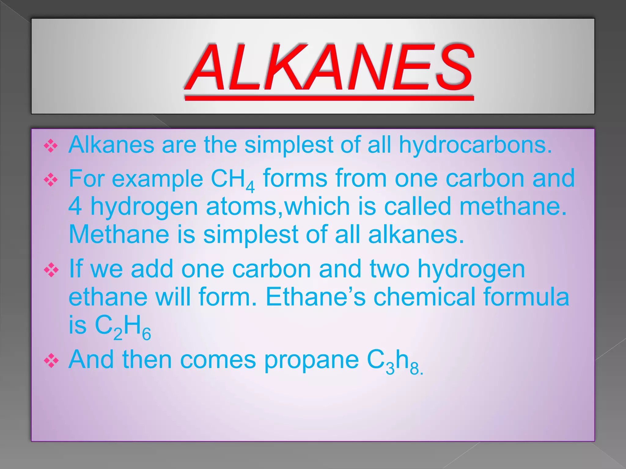  Alkanes are the simplest of all hydrocarbons.
 For example CH4 forms from one carbon and
4 hydrogen atoms,which is called methane.
Methane is simplest of all alkanes.
 If we add one carbon and two hydrogen
ethane will form. Ethane’s chemical formula
is C2H6
 And then comes propane C3h8.
 
