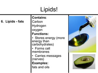 Lipids!
6. Lipids - fats

Contains:
Carbon
Hydrogen
oxygen
Functions:
• Stores energy (more
energy than
carbohydrates)
• Forms cell
membranes
• Carries messages
(nerves)
Examples:
fats and oils

 