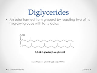 Diglycerides
• An ester formed from glycerol by reacting two of its
hydroxyl groups with fatty acids
Source: http://www.cyberlipid.org/glycer/glyc0003.htm
1/21/2018By Mariam Ohanyan
 