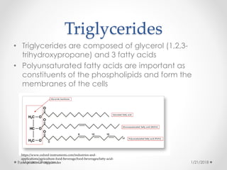 Triglycerides
• Triglycerides are composed of glycerol (1,2,3-
trihydroxypropane) and 3 fatty acids
• Polyunsaturated fatty acids are important as
constituents of the phospholipids and form the
membranes of the cells
https://www.oxford-instruments.com/industries-and-
applications/agriculture-food-beverage/food-beverages/fatty-acid-
composition-of-triglycerides 1/21/2018By Mariam Ohanyan
 