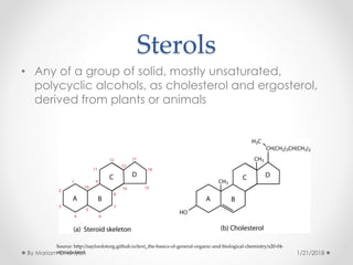Sterols
• Any of a group of solid, mostly unsaturated,
polycyclic alcohols, as cholesterol and ergosterol,
derived from plants or animals
Source: http://saylordotorg.github.io/text_the-basics-of-general-organic-and-biological-chemistry/s20-04-
steroids.html 1/21/2018By Mariam Ohanyan
 