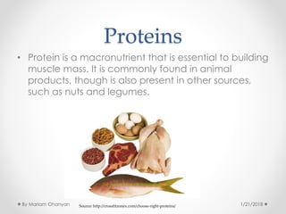Proteins
• Protein is a macronutrient that is essential to building
muscle mass. It is commonly found in animal
products, though is also present in other sources,
such as nuts and legumes.
Source: http://crossfitzonex.com/choose-right-proteins/ 1/21/2018By Mariam Ohanyan
 