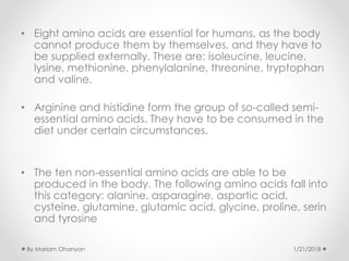 • Eight amino acids are essential for humans, as the body
cannot produce them by themselves, and they have to
be supplied externally. These are: isoleucine, leucine,
lysine, methionine, phenylalanine, threonine, tryptophan
and valine.
• Arginine and histidine form the group of so-called semi-
essential amino acids. They have to be consumed in the
diet under certain circumstances.
• The ten non-essential amino acids are able to be
produced in the body. The following amino acids fall into
this category: alanine, asparagine, aspartic acid,
cysteine, glutamine, glutamic acid, glycine, proline, serin
and tyrosine
1/21/2018By Mariam Ohanyan
 