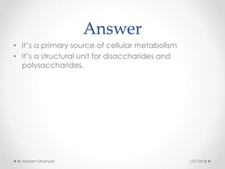 Answer
• It’s a primary source of cellular metabolism
• It’s a structural unit for disaccharides and
polysaccharides.
1/21/2018By Mariam Ohanyan
 