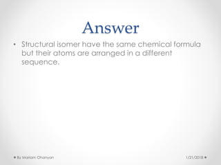 Answer
• Structural isomer have the same chemical formula
but their atoms are arranged in a different
sequence.
1/21/2018By Mariam Ohanyan
 