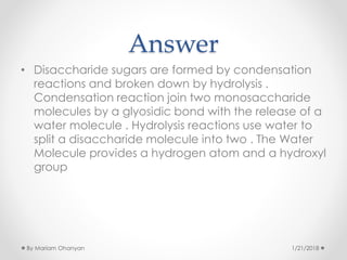 Answer
• Disaccharide sugars are formed by condensation
reactions and broken down by hydrolysis .
Condensation reaction join two monosaccharide
molecules by a glyosidic bond with the release of a
water molecule . Hydrolysis reactions use water to
split a disaccharide molecule into two . The Water
Molecule provides a hydrogen atom and a hydroxyl
group
1/21/2018By Mariam Ohanyan
 