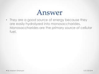 Answer
• They are a good source of energy because they
are easily hydrolyzed into monosaccharides.
Monosaccharides are the primary source of cellular
fuel.
1/21/2018By Mariam Ohanyan
 