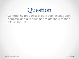 Question
• Contrast the properties of polysaccharides starch,
cellulose, and glycogen and relate these to their
roles in the cell.
1/21/2018By Mariam Ohanyan
 