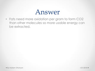 Answer
• Fats need more oxidation per gram to form CO2
than other molecules so more usable energy can
be extracted.
1/21/2018By Mariam Ohanyan
 