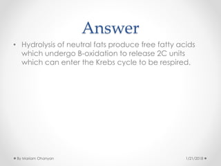 Answer
• Hydrolysis of neutral fats produce free fatty acids
which undergo B-oxidation to release 2C units
which can enter the Krebs cycle to be respired.
1/21/2018By Mariam Ohanyan
 