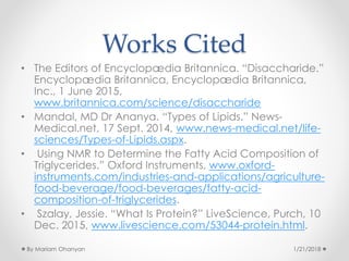 Works Cited
• The Editors of Encyclopædia Britannica. “Disaccharide.”
Encyclopædia Britannica, Encyclopædia Britannica,
Inc., 1 June 2015,
www.britannica.com/science/disaccharide
• Mandal, MD Dr Ananya. “Types of Lipids.” News-
Medical.net, 17 Sept. 2014, www.news-medical.net/life-
sciences/Types-of-Lipids.aspx.
• Using NMR to Determine the Fatty Acid Composition of
Triglycerides.” Oxford Instruments, www.oxford-
instruments.com/industries-and-applications/agriculture-
food-beverage/food-beverages/fatty-acid-
composition-of-triglycerides.
• Szalay, Jessie. “What Is Protein?” LiveScience, Purch, 10
Dec. 2015, www.livescience.com/53044-protein.html.
1/21/2018By Mariam Ohanyan
 