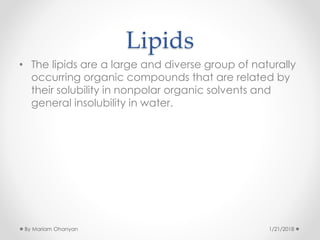 Lipids
• The lipids are a large and diverse group of naturally
occurring organic compounds that are related by
their solubility in nonpolar organic solvents and
general insolubility in water.
1/21/2018By Mariam Ohanyan
 