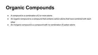 Organic Compounds
● A compound is a combination of 2 or more atoms
● An organic compound is a compound that contains carbon atoms that have combined with each
other
● An inorganic compound is a compound with no combination of carbon atoms
 