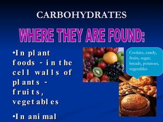 CARBOHYDRATES WHERE THEY ARE FOUND: In plant foods - in the cell walls of plants - fruits, vegetables In animal products - in milk Cookies, candy, fruits, sugar, breads, potatoes, vegetables 
