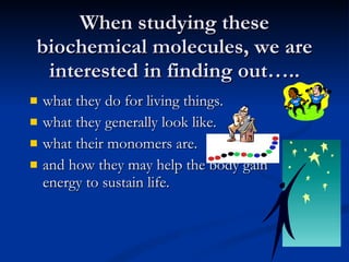 When studying these biochemical molecules, we are interested in finding out….. what they do for living things. what they generally look like. what their monomers are. and how they may help the body gain energy to sustain life.  