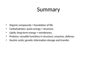 Summary
• Organic compounds = foundation of life.
• Carbohydrates: quick energy + structure.
• Lipids: long-term energy + membranes.
• Proteins: versatile functions in structure, enzymes, defense.
• Nucleic acids: genetic information storage and transfer.
 