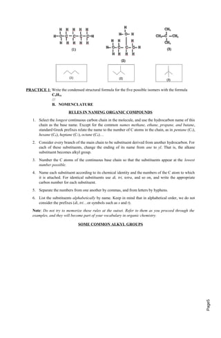 Page5 
PRACTICE 1 : Write the condensed structural formula for the five possible isomers with the formula 
C6H16 
/// 
B. NOMENCLATURE 
RULES IN NAMING ORGANIC COMPOUNDS 
1. Select the longest continuous carbon chain in the molecule, and use the hydrocarbon name of this 
chain as the base name. Except for the common names methane, ethane, propane, and butane, 
standard Greek prefixes relate the name to the number of C atoms in the chain, as in pentane (C5), 
hexane (C6), heptane (C7), octane (C8)… 
2. Consider every branch of the main chain to be substituent derived from another hydrocarbon. For 
each of these substituents, change the ending of its name from ane to yl. That is, the alkane 
substituent becomes alkyl group. 
3. Number the C atoms of the continuous base chain so that the substituents appear at the lowest 
number possible. 
4. Name each substituent according to its chemical identity and the numbers of the C atom to which 
it is attached. For identical substituents use di, tri, tetra, and so on, and write the appropriate 
carbon number for each substituent. 
5. Separate the numbers from one another by commas, and from letters by hyphens. 
6. List the substituents alphabetically by name. Keep in mind that in alphabetical order, we do not 
consider the prefixes (di, tri…or symbols such as s and t). 
Note: Do not try to memorize these rules at the outset. Refer to them as you proceed through the 
examples, and they will become part of your vocabulary in organic chemistry. 
SOME COMMON ALKYL GROUPS 
 