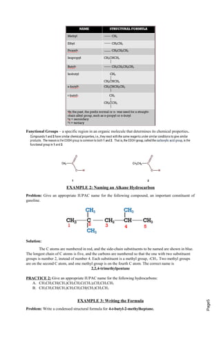 Page5 Functional Groups – a specific region in an organic molecule that determines its chemical properties. 
EXAMPLE 2: Naming an Alkane Hydrocarbon 
Problem: Give an appropriate IUPAC name for the following compound, an important constituent of 
gasoline. 
Solution: 
The C atoms are numbered in red, and the side-chain substituents to be named are shown in blue. 
The longest chain of C atoms is five, and the carbons are numbered so that the one with two substituent 
groups is number 2, instead of number 4. Each substituent is a methyl group, -CH3. Two methyl groups 
are on the second C atom, and one methyl group is on the fourth C atom. The correct name is 
2,2,4-trimethylpentane 
PRACTICE 2: Give an appropriate IUPAC name for the following hydrocarbons: 
A. CH3CH2CH(CH3)CH2CH2C(CH3)2CH2CH2CH3 
B. CH3CH2CH(CH3)CH2CH2CH(CH3)CH2CH3 
EXAMPLE 3: Writing the Formula 
Problem: Write a condensed structural formula for 4-t-butyl-2-methylheptane. 
 