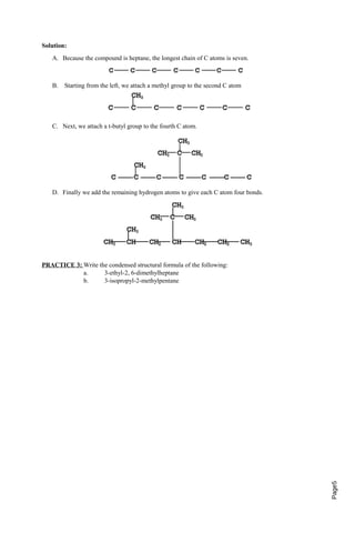Page5 
Solution: 
A. Because the compound is heptane, the longest chain of C atoms is seven. 
B. Starting from the left, we attach a methyl group to the second C atom 
C. Next, we attach a t-butyl group to the fourth C atom. 
D. Finally we add the remaining hydrogen atoms to give each C atom four bonds. 
PRACTICE 3: Write the condensed structural formula of the following: 
a. 3-ethyl-2, 6-dimethylheptane 
b. 3-isopropyl-2-methylpentane 
 