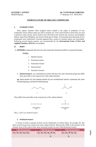 Page5 
LEXTER C. SUPNET Dr. NATIVIDAD LORENZO 
MAED-Physics 1st Semester, S.Y. 2014-2015 
NOMENCLATURE OF ORGANIC COMPOUNDS 
I. INTRODUCTION 
Early organic chemists often assigned names related to the origin or properties of new 
compounds. Some of these names are still in common use. Citric acid if found in citrus fruit; uric acid 
is present in urine; formic acid is found in ants (from the Latin word for ant, formica); and morphine 
induces sleep (from Morpheus, the ancient Greek god of sleep). As thousands upon thousands of new 
compounds were synthesized, it became apparent that a system of common names was unworkable. 
Following several interim systems, one recommended by the International Union of Pure and 
Applied Chemistry (IUPAC) was adopted. 
II. BODY 
A. ISOMERS-compounds that have the same molecular formula but differs in structural formula. 
TYPES: 
1. Skeletal isomers 
2. Positional isomers 
3. Functional isomers 
4. Stereoisomers 
5. Geometric Isomers 
1. Skeletal Isomers- are constitutional isomers that have the same functional groups but differ 
from each other in the connectivity of the carbon skeleton. 
e.g. Butyl alcohol (1) and isobutyl alcohol (2) are constitutional isomers containing the same 
functional groups, namely the alcohol group. 
They differ from each other in the connectivity of the carbon skeleton. 
Thus, 1 and 2 are skeletal isomers. 
2. Positional Isomers 
A variety of atoms or groups of atoms can be substituents on carbon chains, for example, Br. The 
three monobromopentanes possess the same carbon skeleton. Because they differ in the position of the 
bromine atom of the carbon chain, these structural isomers are also called positional isomers. 
 