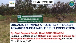 ORGANIC FARMING: A HOLISTIC APPROACH
TOWARDS SUSTAINABLE FRUIT PRODUCTION
By: Prof. Parshant Bakshi, Head, CONF SKUAST-J
National Conference on Natural and Organic Farming for
Ecological, Economical and Nutritional Security, Palampur
7th to 9th June, 2023
LEAD LECTURE
 