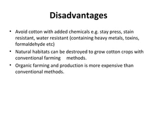 Disadvantages
• Avoid cotton with added chemicals e.g. stay press, stain
resistant, water resistant (containing heavy metals, toxins,
formaldehyde etc)
• Natural habitats can be destroyed to grow cotton crops with
conventional farming methods.
• Organic farming and production is more expensive than
conventional methods.

 