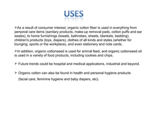 As a result of consumer interest, organic cotton fiber is used in everything from
personal care items (sanitary products, make-up removal pads, cotton puffs and ear
swabs), to home furnishings (towels, bathrobes, sheets, blankets, bedding),
children's products (toys, diapers), clothes of all kinds and styles (whether for
lounging, sports or the workplace), and even stationery and note cards.
In addition, organic cottonseed is used for animal feed, and organic cottonseed oil
is used in a variety of food products, including cookies and chips.
 Future trends could be hospital and medical applications, industrial and beyond.
 Organic cotton can also be found in health and personal hygiene products
(facial care, feminine hygiene and baby diapers, etc).

 
