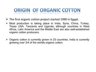  The first organic cotton project started 1990 in Egypt.
 Most production is taking place in India, Syria, China, Turkey,
Texas USA, Tanzania and Uganda; although countries in West
Africa, Latin America and the Middle East are also well-established
organic cotton producers.
 Organic cotton is currently grown in 23 countries. India is currently
growing over 3/4 of the worlds organic cotton.

 