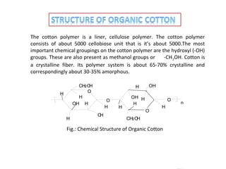 The cotton polymer is a liner, cellulose polymer. The cotton polymer
consists of about 5000 cellobiose unit that is it’s about 5000.The most
important chemical groupings on the cotton polymer are the hydroxyl (-OH)
groups. These are also present as methanol groups or
-CH 2OH. Cotton is
a crystalline fiber. Its polymer system is about 65-70% crystalline and
correspondingly about 30-35% amorphous.
CH2 O
H
O
H
OH H

H

H

H
O
H
O
H

H

OH

OH H
H

O
O

H

CH2 O
H

Fig.: Chemical Structure of Organic Cotton

n

 