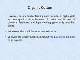 Organic Cotton
• However, this method of farming does not offer as high a yield
as non-organic cotton because of restriction for use of
chemical fertilisers and high yielding genetically modified
seeds.
• Moreover, there will be some loss to insects.
• So levies are usually applied, meaning you pay a little bit more
to go organic.
10
 