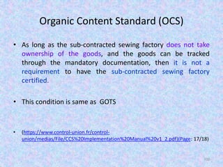 Organic Content Standard (OCS)
• As long as the sub-contracted sewing factory does not take
ownership of the goods, and the goods can be tracked
through the mandatory documentation, then it is not a
requirement to have the sub-contracted sewing factory
certified.
• This condition is same as GOTS
• (https://www.control-union.fr/control-
union/medias/File/CCS%20Implementation%20Manual%20v1_2.pdf)(Page: 17/18)
100
 