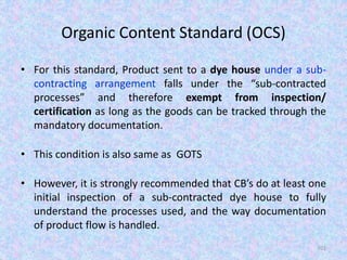 Organic Content Standard (OCS)
• For this standard, Product sent to a dye house under a sub-
contracting arrangement falls under the “sub-contracted
processes” and therefore exempt from inspection/
certification as long as the goods can be tracked through the
mandatory documentation.
• This condition is also same as GOTS
• However, it is strongly recommended that CB’s do at least one
initial inspection of a sub-contracted dye house to fully
understand the processes used, and the way documentation
of product flow is handled.
101
 