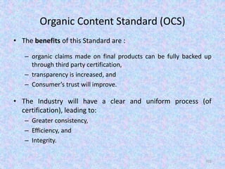 Organic Content Standard (OCS)
• The benefits of this Standard are :
– organic claims made on final products can be fully backed up
through third party certification,
– transparency is increased, and
– Consumer’s trust will improve.
• The Industry will have a clear and uniform process (of
certification), leading to:
– Greater consistency,
– Efficiency, and
– Integrity.
102
 