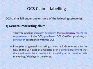 OCS Claim - labelling
OCS claims fall under one or more of the following categories:
1) General marketing claim:
– This type of claim indicates or implies that a company meets the
requirements of the OCS, purchases OCS Certified products, or
certifies in accordance with the OCS.
– Examples of general marketing claims include reference to the
OCS on the CSR page of a website or in a general statement that
does not refer to a product in a catalogue or point of sale
marketing / displays in the stores.
104
 