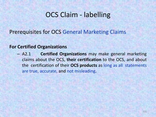 OCS Claim - labelling
Prerequisites for OCS General Marketing Claims
For Certified Organizations
– A2.1 Certified Organizations may make general marketing
claims about the OCS, their certification to the OCS, and about
the certification of their OCS products as long as all statements
are true, accurate, and not misleading.
105
 