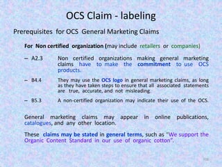 OCS Claim - labeling
Prerequisites for OCS General Marketing Claims
For Non certified organization (may include retailers or companies)
– A2.3 Non certified organizations making general marketing
claims have to make the commitment to use OCS
products.
– B4.4 They may use the OCS logo in general marketing claims, as long
as they have taken steps to ensure that all associated statements
are true, accurate, and not misleading.
– B5.3 A non-certified organization may indicate their use of the OCS.
General marketing claims may appear in online publications,
catalogues, and any other location.
These claims may be stated in general terms, such as “We support the
Organic Content Standard in our use of organic cotton”.
106
 