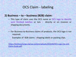 OCS Claim - labeling
2) Business – to – business (B2B) claim:
– This type of claim uses the OCS name or OCS logo to identify
semi finished batches or lots - directly or on invoices or
shipping documents.
– For Business-to-Business claims of products, the OCS logo is not
required.
Examples of B2B claims : shipping labels or packing slips.
(https://textileexchange.org/wp-content/uploads/2016/06/OCS-Logo-Use-and-
Claims-Guide.pdf)
107
 