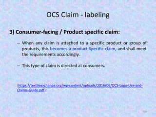 OCS Claim - labeling
3) Consumer-facing / Product specific claim:
– When any claim is attached to a specific product or group of
products, this becomes a product Specific claim, and shall meet
the requirements accordingly.
– This type of claim is directed at consumers.
(https://textileexchange.org/wp-content/uploads/2016/06/OCS-Logo-Use-and-
Claims-Guide.pdf)
108
 