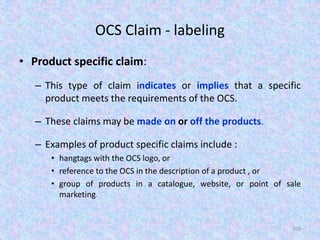 OCS Claim - labeling
• Product specific claim:
– This type of claim indicates or implies that a specific
product meets the requirements of the OCS.
– These claims may be made on or off the products.
– Examples of product specific claims include :
• hangtags with the OCS logo, or
• reference to the OCS in the description of a product , or
• group of products in a catalogue, website, or point of sale
marketing.
109
 