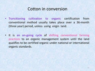 Cotton in conversion
• Transitioning cultivation to organic certification from
conventional method usually takes place over a 36-month
(three year) period, unless using virgin land.
• It is an on-going cycle of shifting conventional farming
practices to an organic management system until the land
qualifies to be certified organic under national or international
organic standards.
11
 