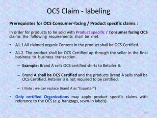 OCS Claim - labeling
Prerequisites for OCS Consumer-facing / Product specific claims :
In order for products to be sold with Product specific / Consumer facing OCS
claims the following requirements shall be met:
• A1.1 All claimed organic Content in the product shall be OCS Certified.
• A1.2. The product shall be OCS Certified up through the seller in the final
business to business transaction.
– Example: Brand A sells OCS certified shirts to Retailer B.
– Brand A shall be OCS Certified and the products Brand A sells shall be
OCS Certified. Retailer B is not required to be certified.
– ( Note : we can replace Brand A as “Exporter”)
• Only certified Organizations may apply product specific claims with
reference to the OCS (e.g. hangtags, sewn-in labels).
110
 