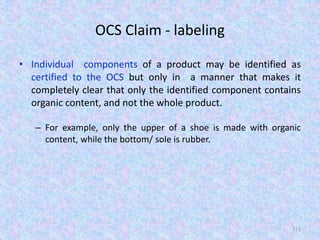 OCS Claim - labeling
• Individual components of a product may be identified as
certified to the OCS but only in a manner that makes it
completely clear that only the identified component contains
organic content, and not the whole product.
– For example, only the upper of a shoe is made with organic
content, while the bottom/ sole is rubber.
111
 