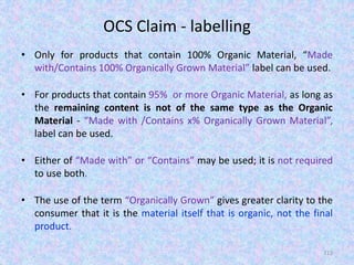 OCS Claim - labelling
• Only for products that contain 100% Organic Material, “Made
with/Contains 100% Organically Grown Material” label can be used.
• For products that contain 95% or more Organic Material, as long as
the remaining content is not of the same type as the Organic
Material - “Made with /Contains x% Organically Grown Material”,
label can be used.
• Either of “Made with” or “Contains” may be used; it is not required
to use both.
• The use of the term “Organically Grown” gives greater clarity to the
consumer that it is the material itself that is organic, not the final
product.
112
 