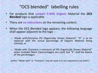 “OCS blended” labelling rules
• For products that contain 5-94% Organic Material the OCS
Blended logo is applicable.
• There are no restrictions on the remaining content.
• When the OCS Blended logo appears, the following language
shall appear adjacent to the logo :
– “Made with/Contains X% Organically Grown Material”. “X” is to be
replaced with the actual percentage of Organic Material being
claimed, or
– “Made with /Contains a minimum of X% Organically Grown Material”
when multiple fibers (/percentages) are used, but “X” shall be lowest
of the percentages.
(either “Made with” or “Contains” may be used; it is not required to use both”)
114
 