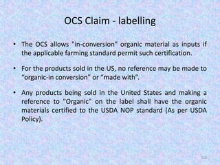 OCS Claim - labelling
• The OCS allows "in-conversion" organic material as inputs if
the applicable farming standard permit such certification.
• For the products sold in the US, no reference may be made to
“organic-in conversion” or “made with”.
• Any products being sold in the United States and making a
reference to "Organic" on the label shall have the organic
materials certified to the USDA NOP standard (As per USDA
Policy).
116
 