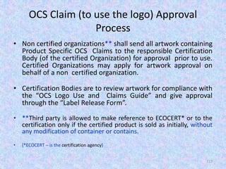 OCS Claim (to use the logo) Approval
Process
• Non certified organizations** shall send all artwork containing
Product Specific OCS Claims to the responsible Certification
Body (of the certified Organization) for approval prior to use.
Certified Organizations may apply for artwork approval on
behalf of a non certified organization.
• Certification Bodies are to review artwork for compliance with
the “OCS Logo Use and Claims Guide” and give approval
through the “Label Release Form”.
• **Third party is allowed to make reference to ECOCERT* or to the
certification only if the certified product is sold as initially, without
any modification of container or contains.
• (*ECOCERT – is the certification agency)
117
 