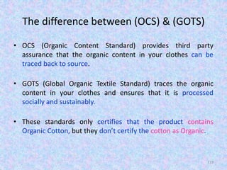 The difference between (OCS) & (GOTS)
• OCS (Organic Content Standard) provides third party
assurance that the organic content in your clothes can be
traced back to source.
• GOTS (Global Organic Textile Standard) traces the organic
content in your clothes and ensures that it is processed
socially and sustainably.
• These standards only certifies that the product contains
Organic Cotton, but they don’t certify the cotton as Organic.
119
 
