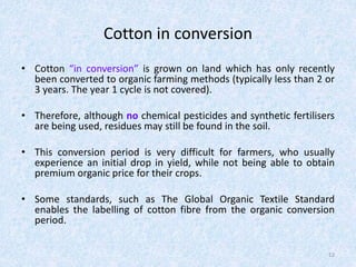 Cotton in conversion
• Cotton “in conversion” is grown on land which has only recently
been converted to organic farming methods (typically less than 2 or
3 years. The year 1 cycle is not covered).
• Therefore, although no chemical pesticides and synthetic fertilisers
are being used, residues may still be found in the soil.
• This conversion period is very difficult for farmers, who usually
experience an initial drop in yield, while not being able to obtain
premium organic price for their crops.
• Some standards, such as The Global Organic Textile Standard
enables the labelling of cotton fibre from the organic conversion
period.
12
 